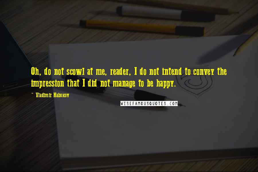 Vladimir Nabokov Quotes: Oh, do not scowl at me, reader, I do not intend to convey the impression that I did not manage to be happy.