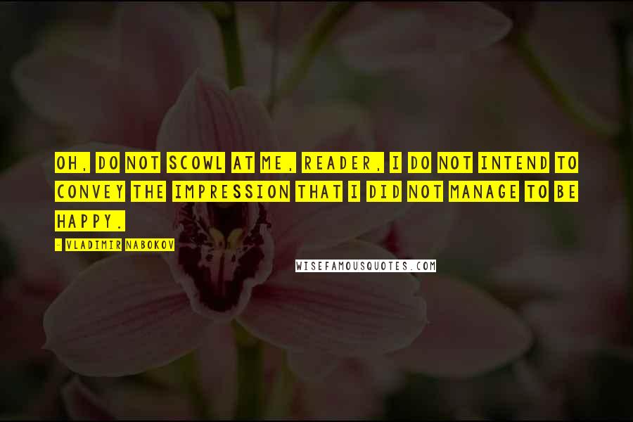 Vladimir Nabokov Quotes: Oh, do not scowl at me, reader, I do not intend to convey the impression that I did not manage to be happy.