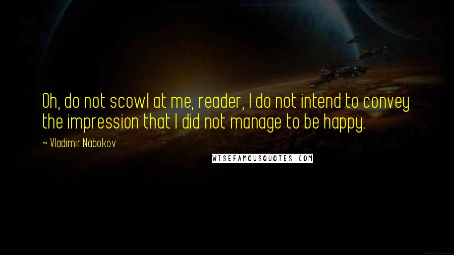 Vladimir Nabokov Quotes: Oh, do not scowl at me, reader, I do not intend to convey the impression that I did not manage to be happy.