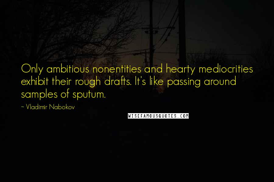 Vladimir Nabokov Quotes: Only ambitious nonentities and hearty mediocrities exhibit their rough drafts. It's like passing around samples of sputum.