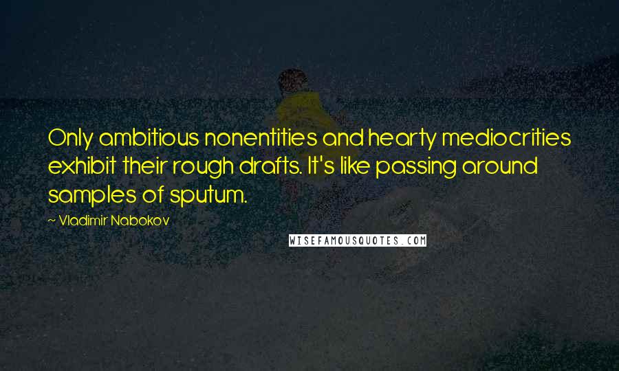 Vladimir Nabokov Quotes: Only ambitious nonentities and hearty mediocrities exhibit their rough drafts. It's like passing around samples of sputum.