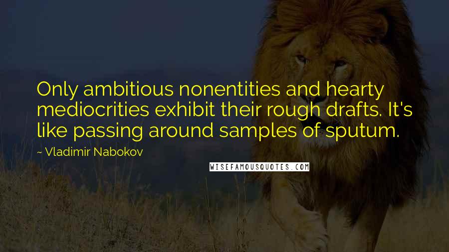 Vladimir Nabokov Quotes: Only ambitious nonentities and hearty mediocrities exhibit their rough drafts. It's like passing around samples of sputum.