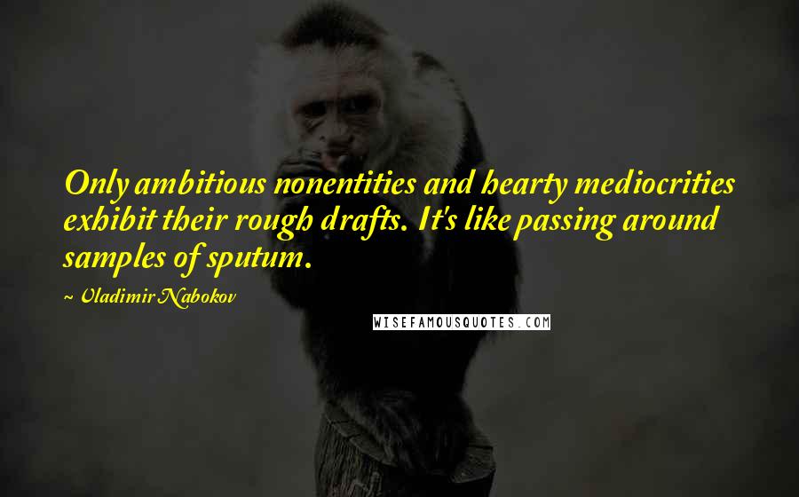 Vladimir Nabokov Quotes: Only ambitious nonentities and hearty mediocrities exhibit their rough drafts. It's like passing around samples of sputum.