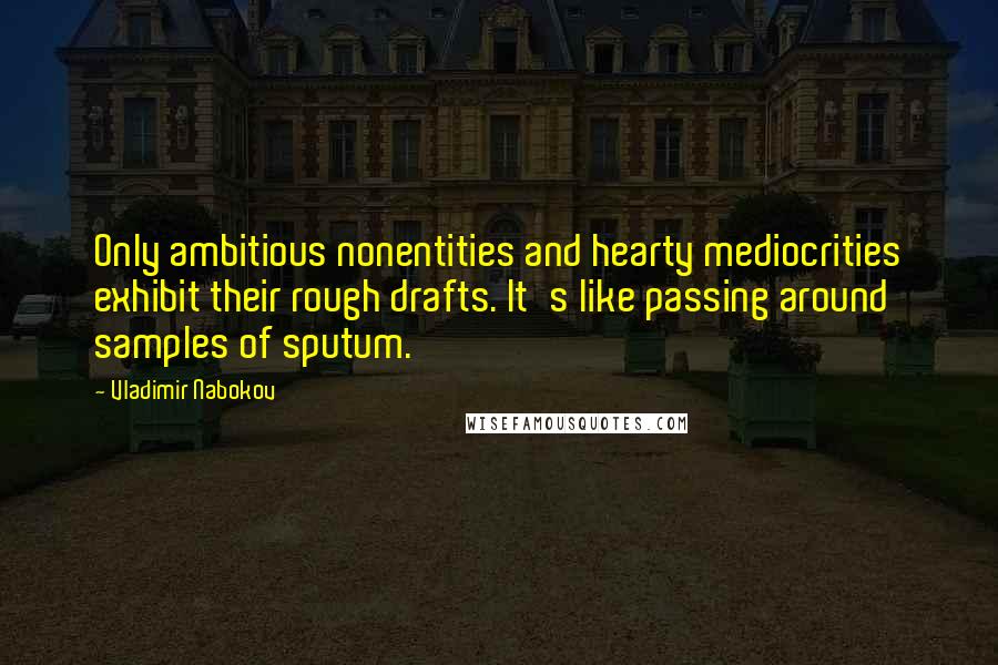 Vladimir Nabokov Quotes: Only ambitious nonentities and hearty mediocrities exhibit their rough drafts. It's like passing around samples of sputum.