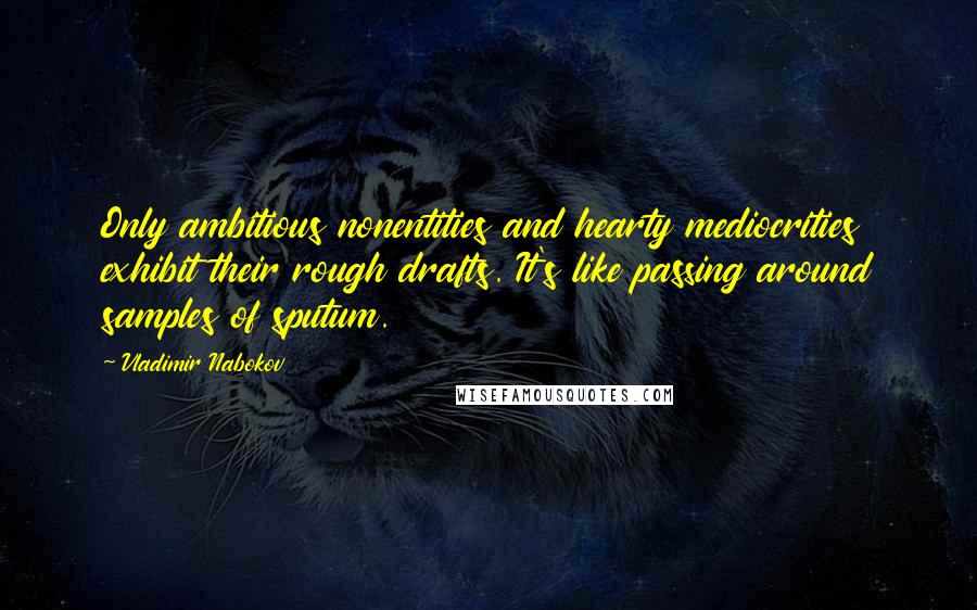 Vladimir Nabokov Quotes: Only ambitious nonentities and hearty mediocrities exhibit their rough drafts. It's like passing around samples of sputum.