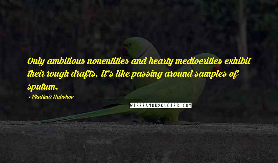 Vladimir Nabokov Quotes: Only ambitious nonentities and hearty mediocrities exhibit their rough drafts. It's like passing around samples of sputum.