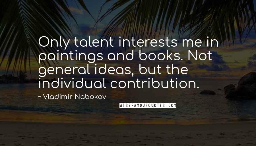 Vladimir Nabokov Quotes: Only talent interests me in paintings and books. Not general ideas, but the individual contribution.