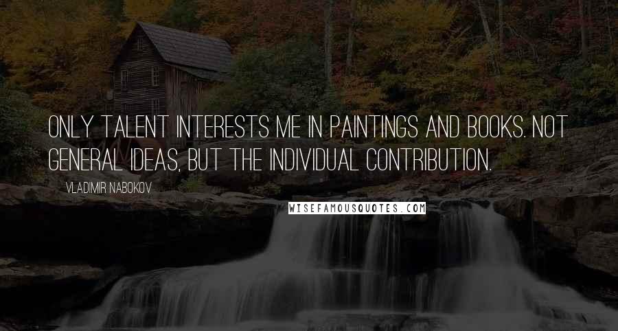 Vladimir Nabokov Quotes: Only talent interests me in paintings and books. Not general ideas, but the individual contribution.