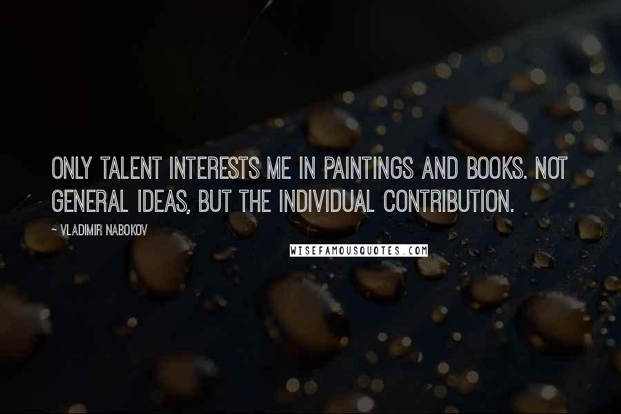 Vladimir Nabokov Quotes: Only talent interests me in paintings and books. Not general ideas, but the individual contribution.