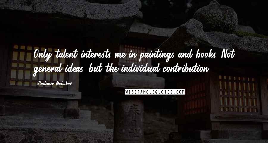 Vladimir Nabokov Quotes: Only talent interests me in paintings and books. Not general ideas, but the individual contribution.