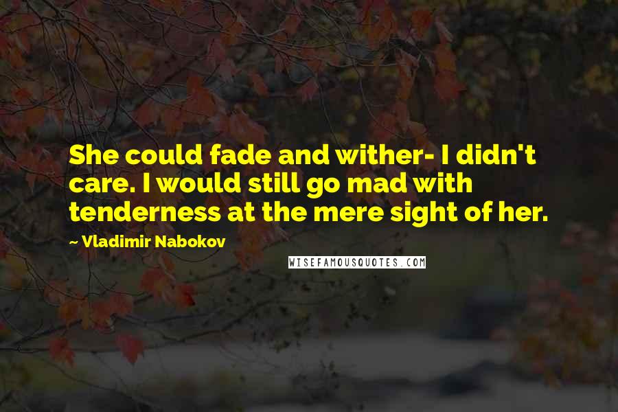 Vladimir Nabokov Quotes: She could fade and wither- I didn't care. I would still go mad with tenderness at the mere sight of her.