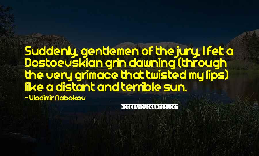 Vladimir Nabokov Quotes: Suddenly, gentlemen of the jury, I felt a Dostoevskian grin dawning (through the very grimace that twisted my lips) like a distant and terrible sun.