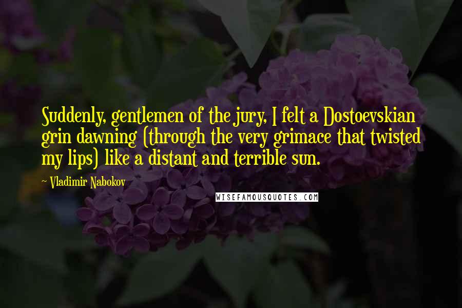 Vladimir Nabokov Quotes: Suddenly, gentlemen of the jury, I felt a Dostoevskian grin dawning (through the very grimace that twisted my lips) like a distant and terrible sun.