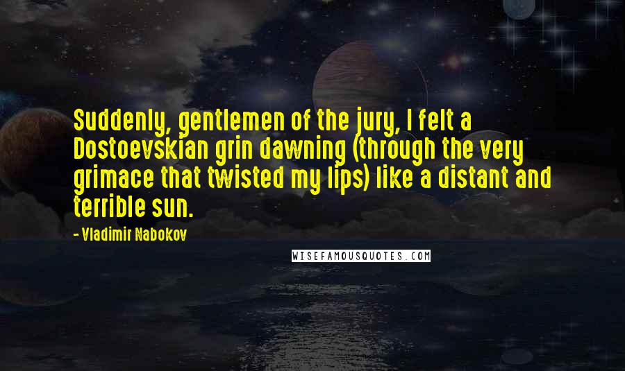 Vladimir Nabokov Quotes: Suddenly, gentlemen of the jury, I felt a Dostoevskian grin dawning (through the very grimace that twisted my lips) like a distant and terrible sun.