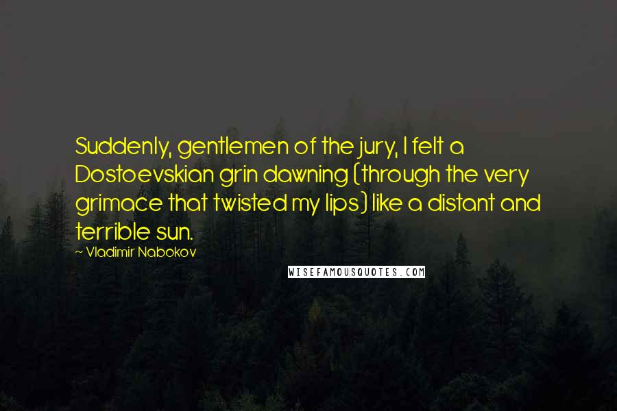 Vladimir Nabokov Quotes: Suddenly, gentlemen of the jury, I felt a Dostoevskian grin dawning (through the very grimace that twisted my lips) like a distant and terrible sun.