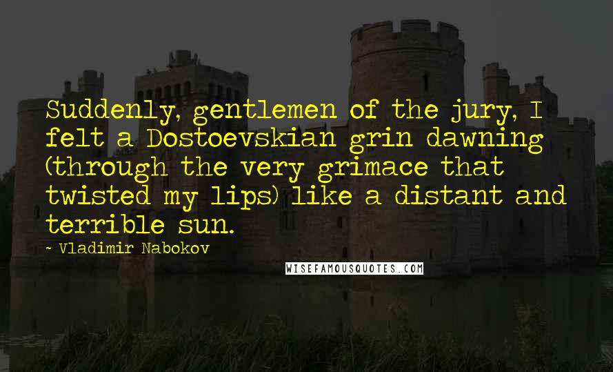 Vladimir Nabokov Quotes: Suddenly, gentlemen of the jury, I felt a Dostoevskian grin dawning (through the very grimace that twisted my lips) like a distant and terrible sun.