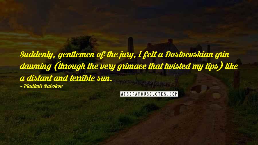 Vladimir Nabokov Quotes: Suddenly, gentlemen of the jury, I felt a Dostoevskian grin dawning (through the very grimace that twisted my lips) like a distant and terrible sun.