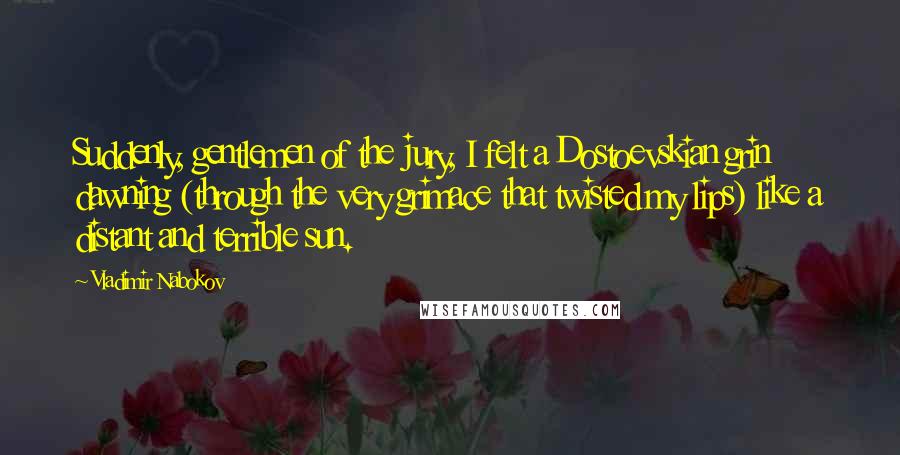 Vladimir Nabokov Quotes: Suddenly, gentlemen of the jury, I felt a Dostoevskian grin dawning (through the very grimace that twisted my lips) like a distant and terrible sun.