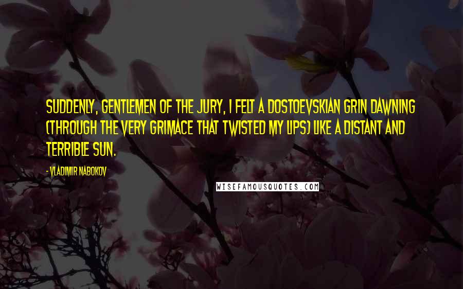 Vladimir Nabokov Quotes: Suddenly, gentlemen of the jury, I felt a Dostoevskian grin dawning (through the very grimace that twisted my lips) like a distant and terrible sun.