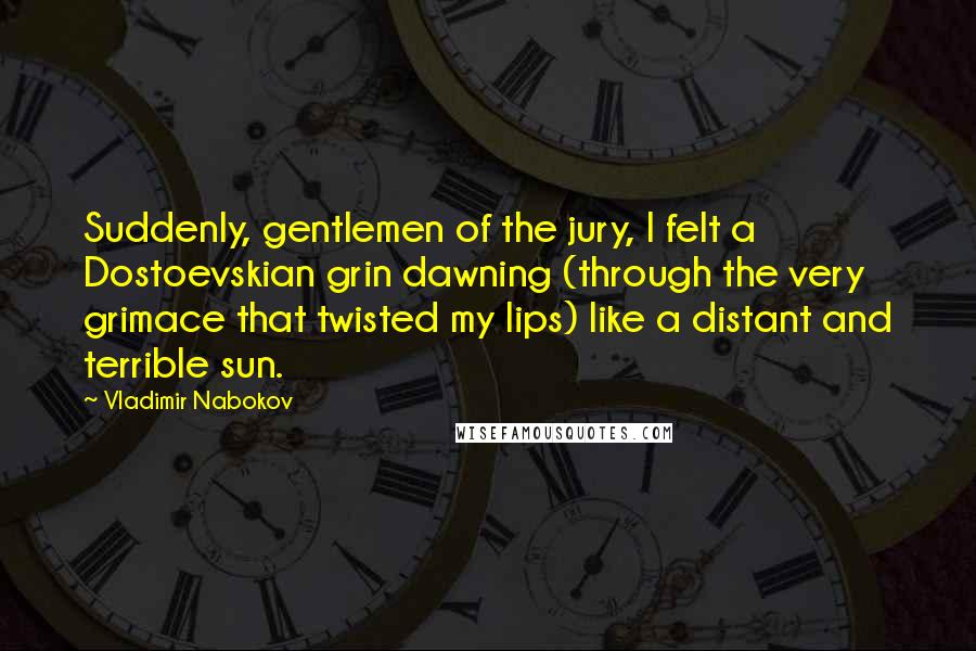 Vladimir Nabokov Quotes: Suddenly, gentlemen of the jury, I felt a Dostoevskian grin dawning (through the very grimace that twisted my lips) like a distant and terrible sun.