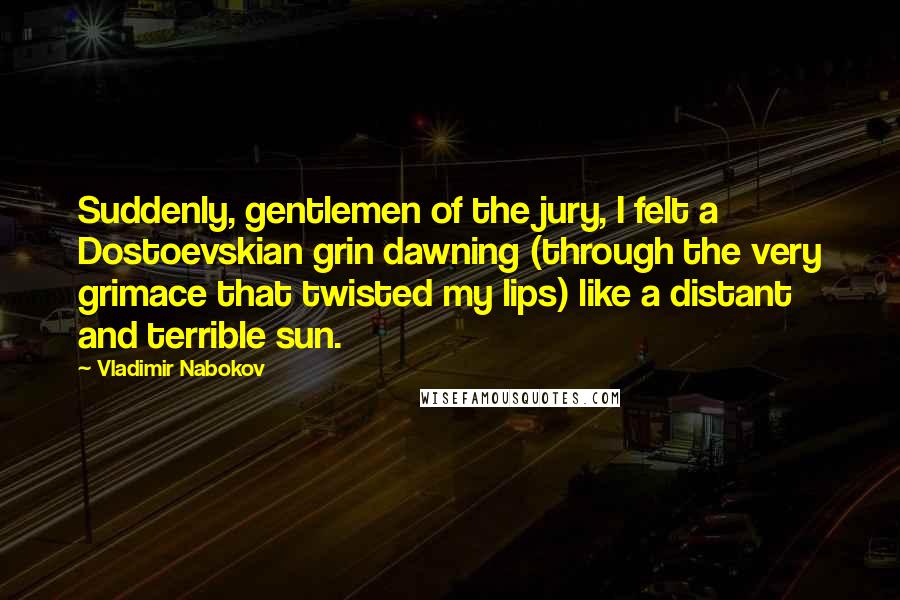 Vladimir Nabokov Quotes: Suddenly, gentlemen of the jury, I felt a Dostoevskian grin dawning (through the very grimace that twisted my lips) like a distant and terrible sun.