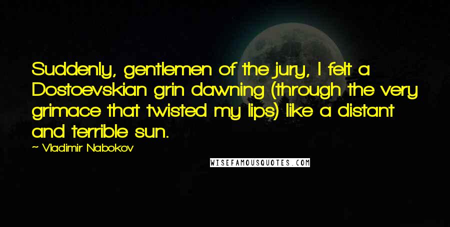 Vladimir Nabokov Quotes: Suddenly, gentlemen of the jury, I felt a Dostoevskian grin dawning (through the very grimace that twisted my lips) like a distant and terrible sun.