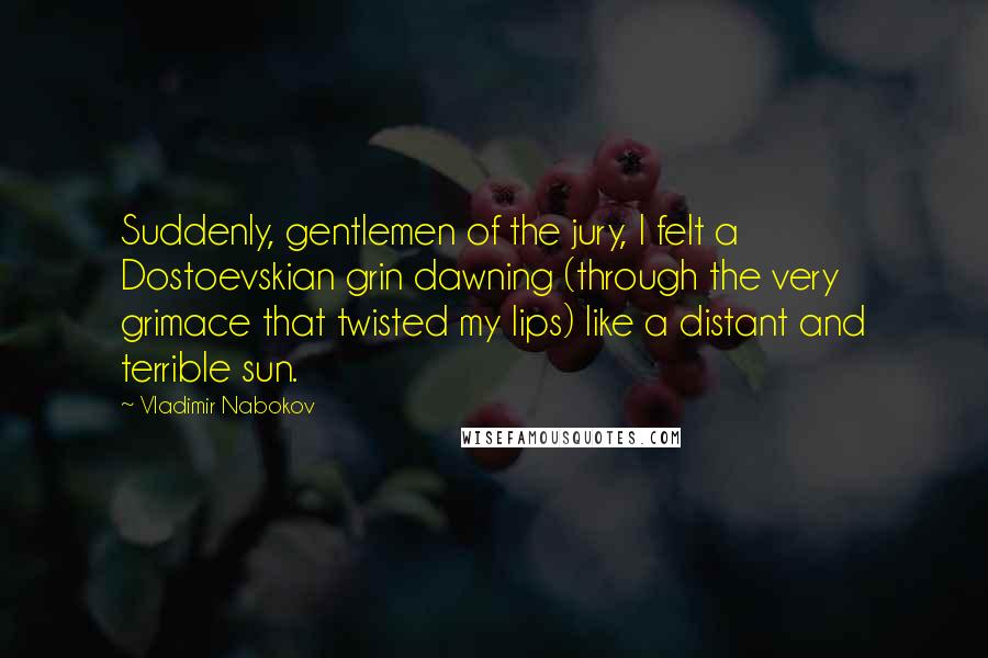 Vladimir Nabokov Quotes: Suddenly, gentlemen of the jury, I felt a Dostoevskian grin dawning (through the very grimace that twisted my lips) like a distant and terrible sun.