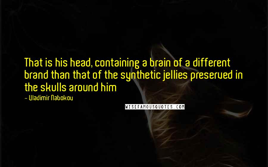 Vladimir Nabokov Quotes: That is his head, containing a brain of a different brand than that of the synthetic jellies preserved in the skulls around him