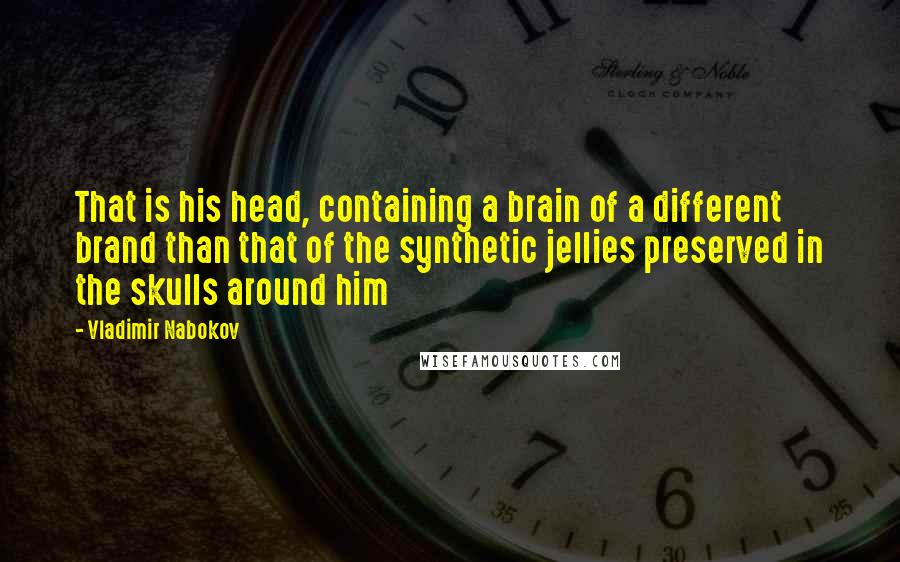 Vladimir Nabokov Quotes: That is his head, containing a brain of a different brand than that of the synthetic jellies preserved in the skulls around him