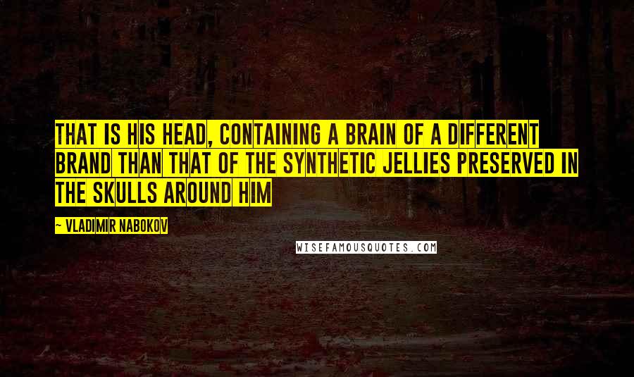 Vladimir Nabokov Quotes: That is his head, containing a brain of a different brand than that of the synthetic jellies preserved in the skulls around him