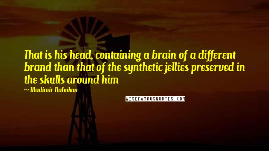 Vladimir Nabokov Quotes: That is his head, containing a brain of a different brand than that of the synthetic jellies preserved in the skulls around him