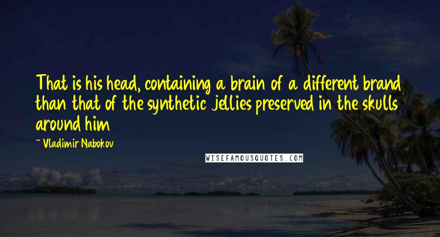 Vladimir Nabokov Quotes: That is his head, containing a brain of a different brand than that of the synthetic jellies preserved in the skulls around him