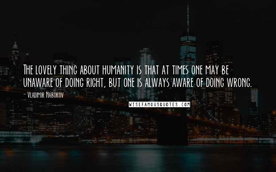 Vladimir Nabokov Quotes: The lovely thing about humanity is that at times one may be unaware of doing right, but one is always aware of doing wrong.