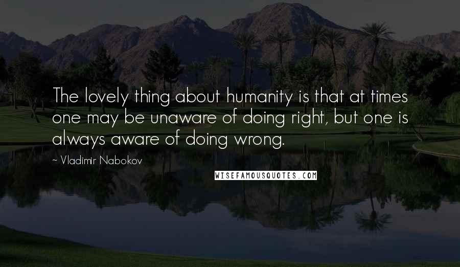 Vladimir Nabokov Quotes: The lovely thing about humanity is that at times one may be unaware of doing right, but one is always aware of doing wrong.