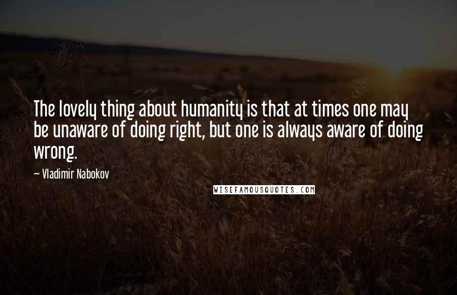Vladimir Nabokov Quotes: The lovely thing about humanity is that at times one may be unaware of doing right, but one is always aware of doing wrong.