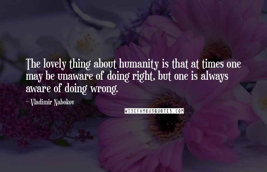 Vladimir Nabokov Quotes: The lovely thing about humanity is that at times one may be unaware of doing right, but one is always aware of doing wrong.