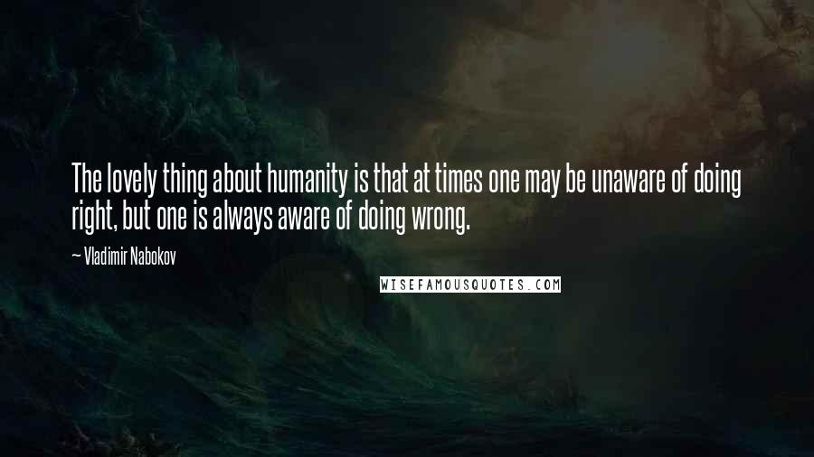 Vladimir Nabokov Quotes: The lovely thing about humanity is that at times one may be unaware of doing right, but one is always aware of doing wrong.