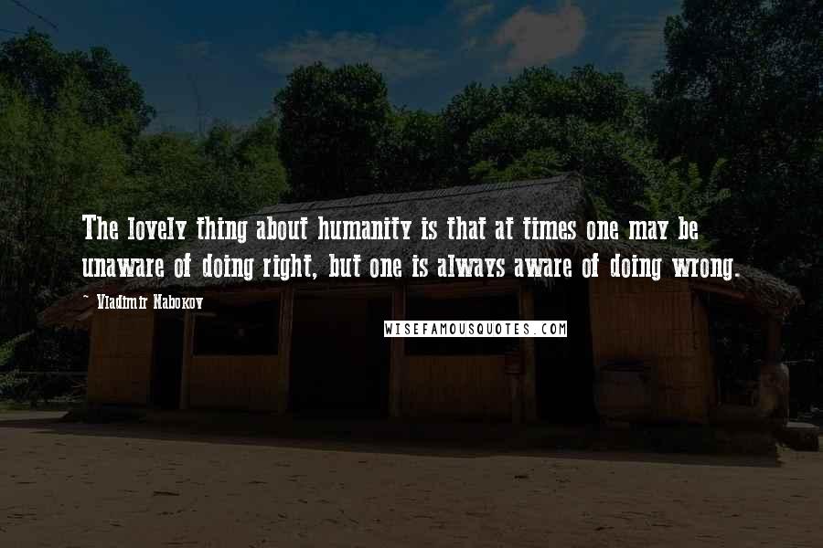 Vladimir Nabokov Quotes: The lovely thing about humanity is that at times one may be unaware of doing right, but one is always aware of doing wrong.
