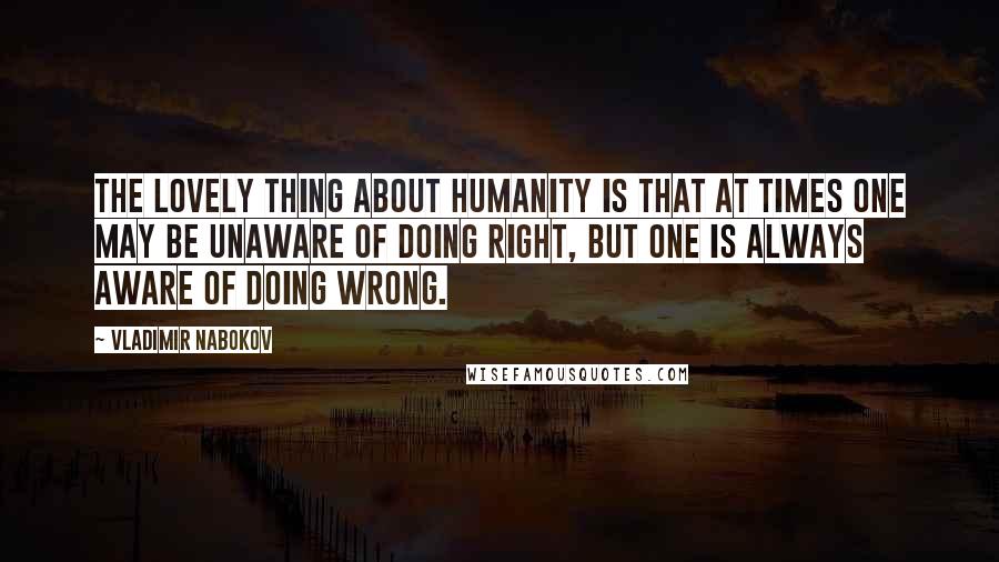 Vladimir Nabokov Quotes: The lovely thing about humanity is that at times one may be unaware of doing right, but one is always aware of doing wrong.