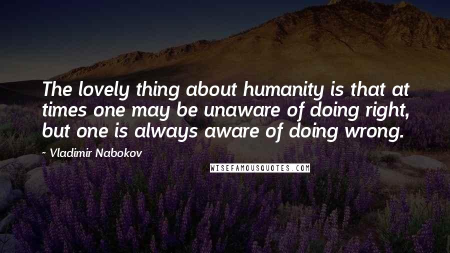 Vladimir Nabokov Quotes: The lovely thing about humanity is that at times one may be unaware of doing right, but one is always aware of doing wrong.