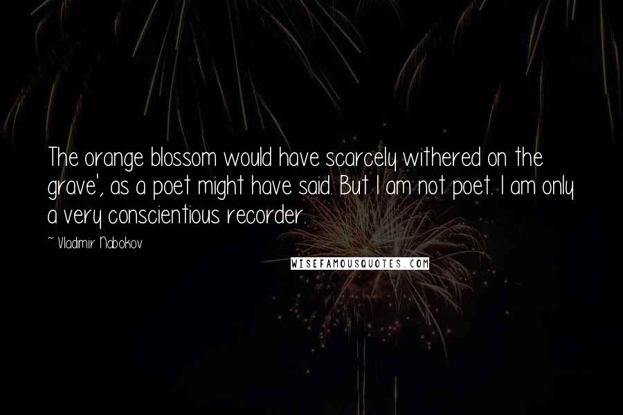 Vladimir Nabokov Quotes: The orange blossom would have scarcely withered on the grave', as a poet might have said. But I am not poet. I am only a very conscientious recorder.