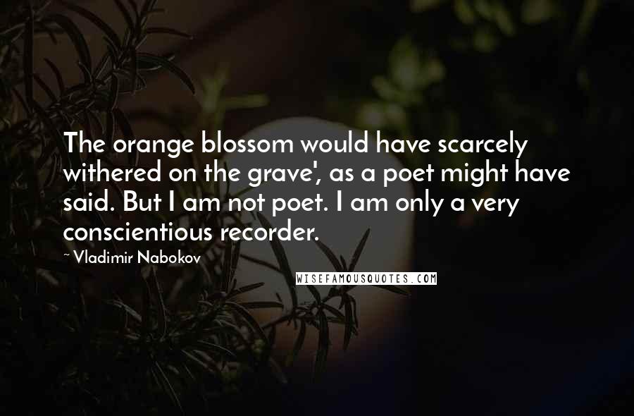 Vladimir Nabokov Quotes: The orange blossom would have scarcely withered on the grave', as a poet might have said. But I am not poet. I am only a very conscientious recorder.