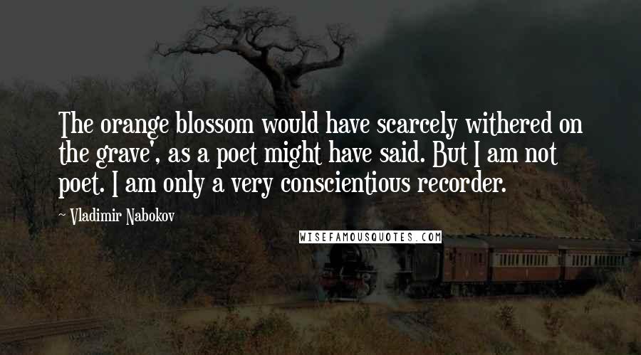 Vladimir Nabokov Quotes: The orange blossom would have scarcely withered on the grave', as a poet might have said. But I am not poet. I am only a very conscientious recorder.