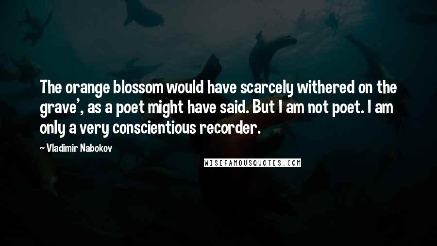 Vladimir Nabokov Quotes: The orange blossom would have scarcely withered on the grave', as a poet might have said. But I am not poet. I am only a very conscientious recorder.