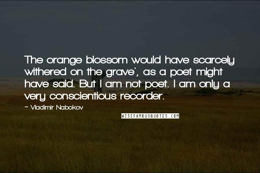 Vladimir Nabokov Quotes: The orange blossom would have scarcely withered on the grave', as a poet might have said. But I am not poet. I am only a very conscientious recorder.