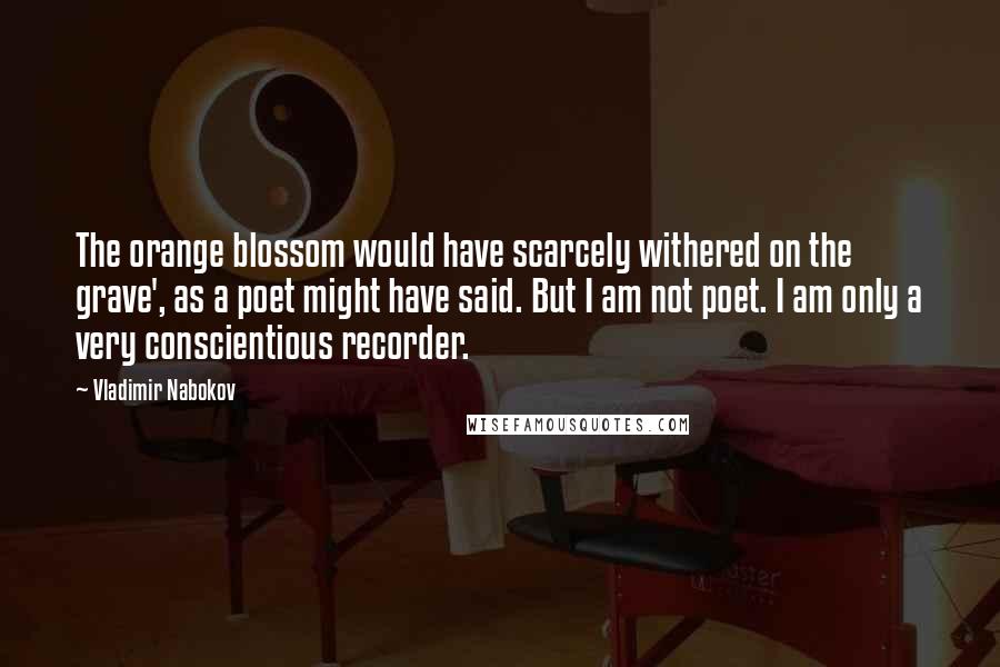 Vladimir Nabokov Quotes: The orange blossom would have scarcely withered on the grave', as a poet might have said. But I am not poet. I am only a very conscientious recorder.