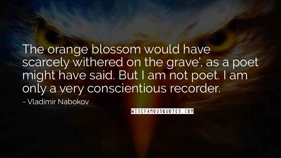 Vladimir Nabokov Quotes: The orange blossom would have scarcely withered on the grave', as a poet might have said. But I am not poet. I am only a very conscientious recorder.