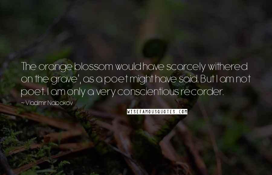 Vladimir Nabokov Quotes: The orange blossom would have scarcely withered on the grave', as a poet might have said. But I am not poet. I am only a very conscientious recorder.