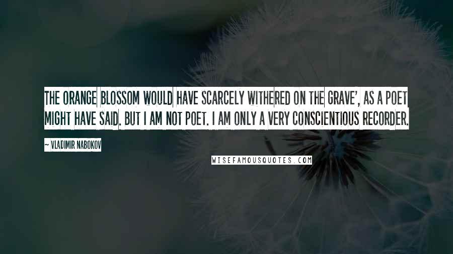 Vladimir Nabokov Quotes: The orange blossom would have scarcely withered on the grave', as a poet might have said. But I am not poet. I am only a very conscientious recorder.