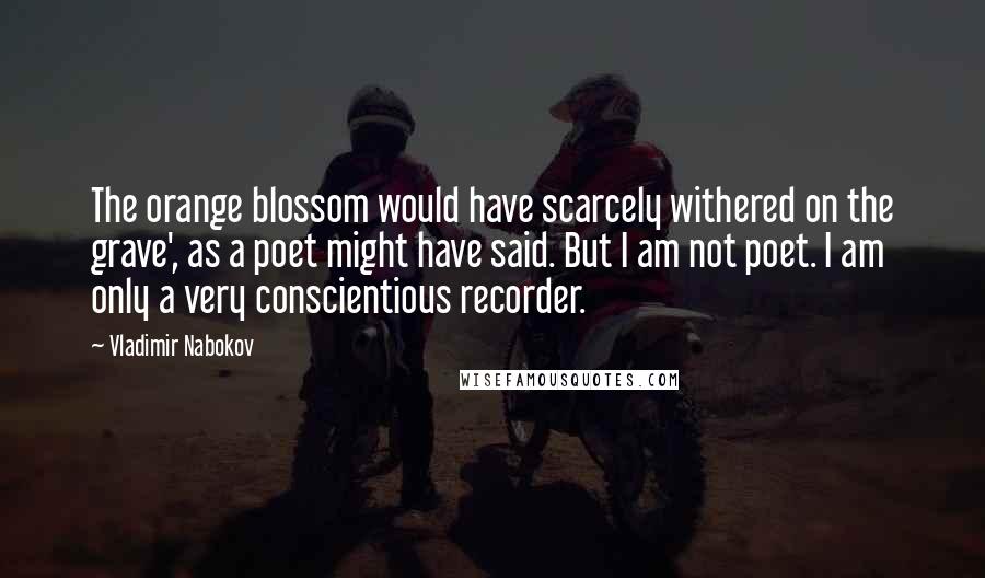 Vladimir Nabokov Quotes: The orange blossom would have scarcely withered on the grave', as a poet might have said. But I am not poet. I am only a very conscientious recorder.